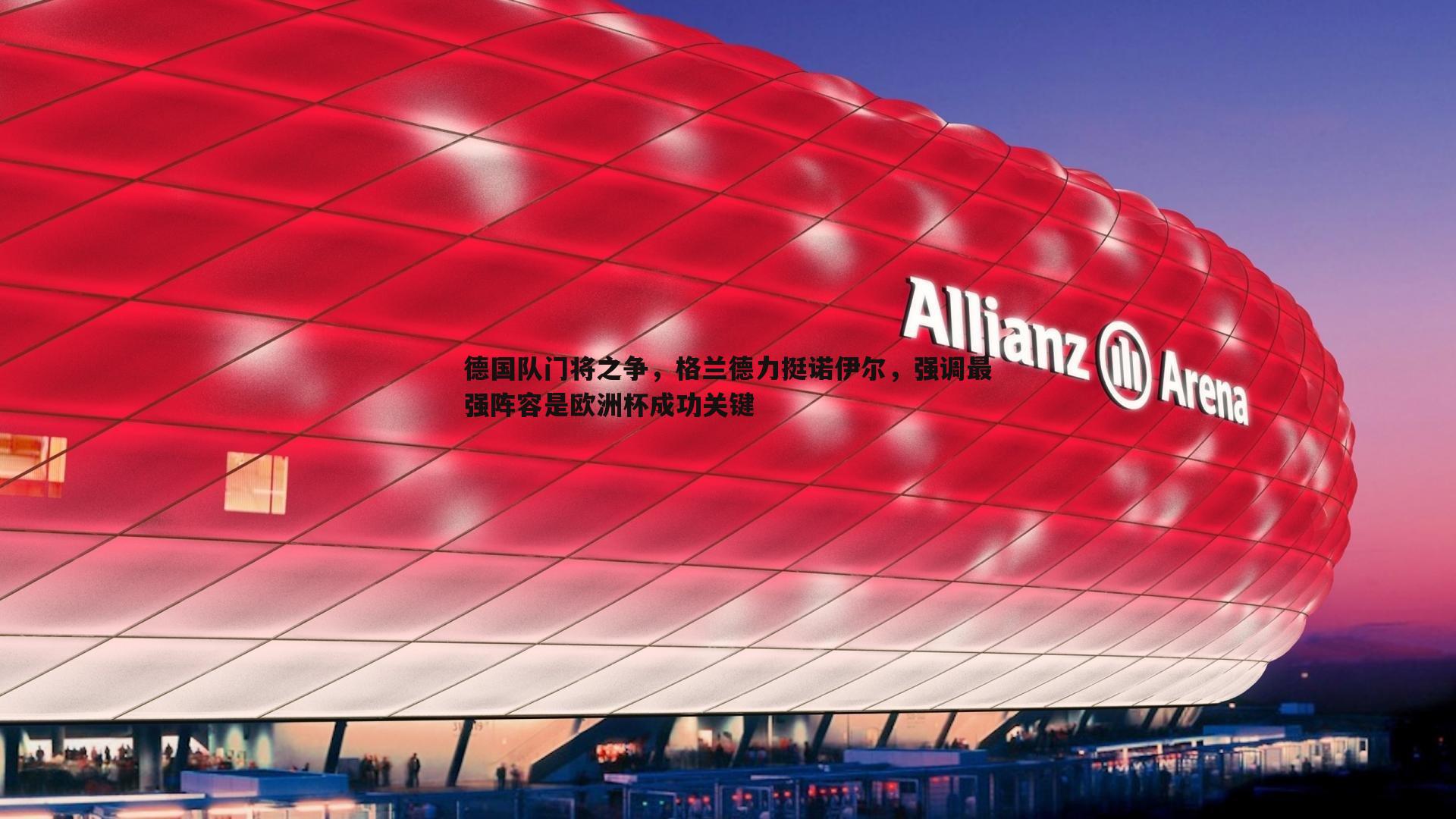 龙8国际-德国队门将之争，格兰德力挺诺伊尔，强调最强阵容是欧洲杯成功关键